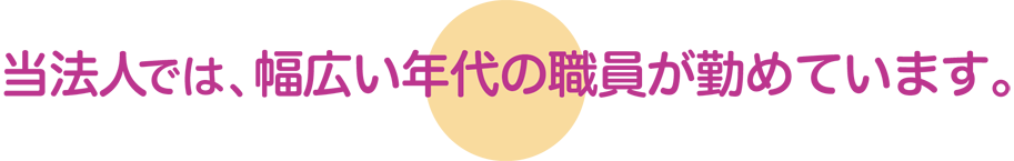 当法人では、幅広い年代の職員が勤めています。