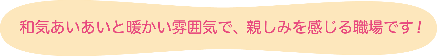 和気あいあいと暖かい雰囲気で、親しみを感じる職場です！