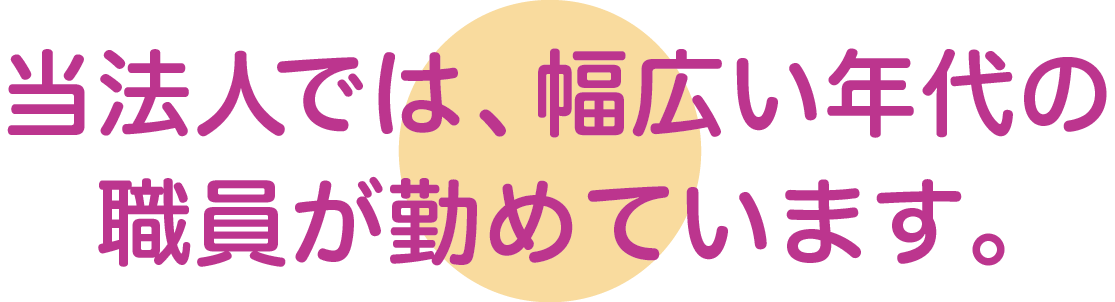 当法人では、幅広い年代の職員が勤めています。